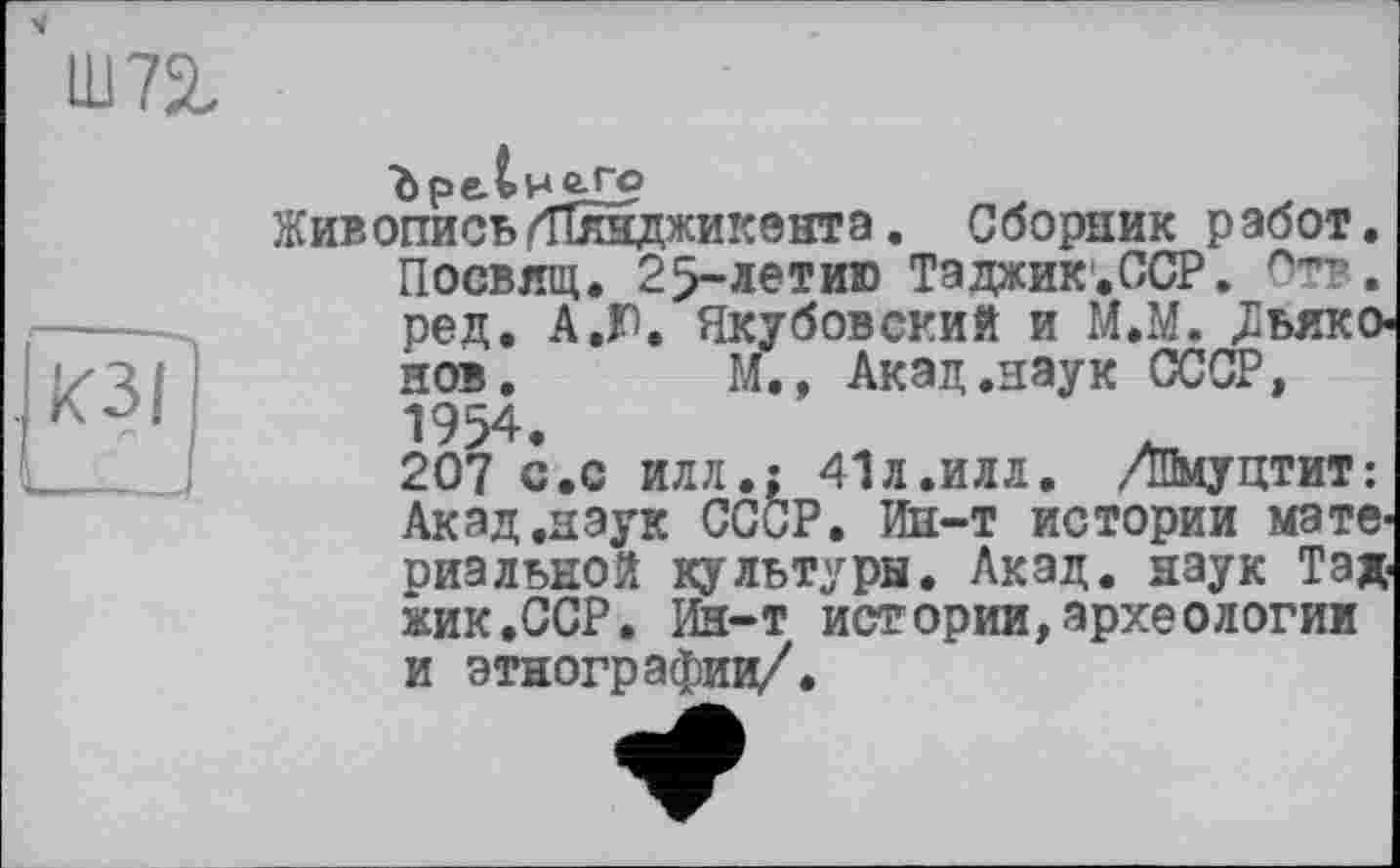 ﻿Ш72,
Живопись/ТСвдкикент а. Сборник работ. Посвлщ. 25-летию Таджик.ССР. Отв. ред. А.Ю. Якубовский и М.М. /Іьяко нов. М., Акад.наук СССР,
1954.	„	.
207 с.с илл.; 4ІЛ.ИЛЛ. дПмуцтит: Акад .наук СССР. Ин-т истории материальной культуры. Акад, наук Тад жик.ССР. Ин-т истории,археологии и этнографии/.